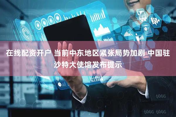 在线配资开户 当前中东地区紧张局势加剧 中国驻沙特大使馆发布提示