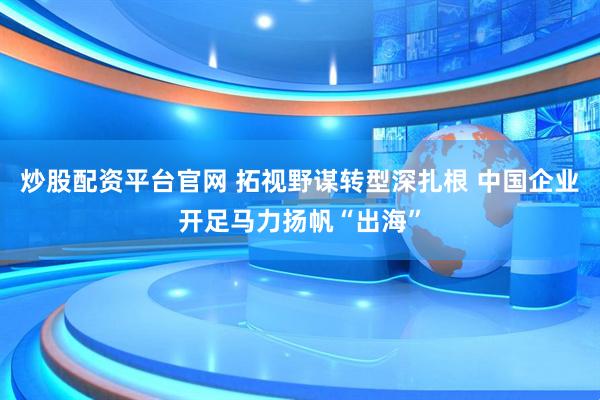 炒股配资平台官网 拓视野谋转型深扎根 中国企业开足马力扬帆“出海”