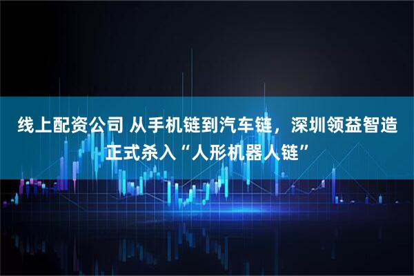 线上配资公司 从手机链到汽车链，深圳领益智造正式杀入“人形机器人链”