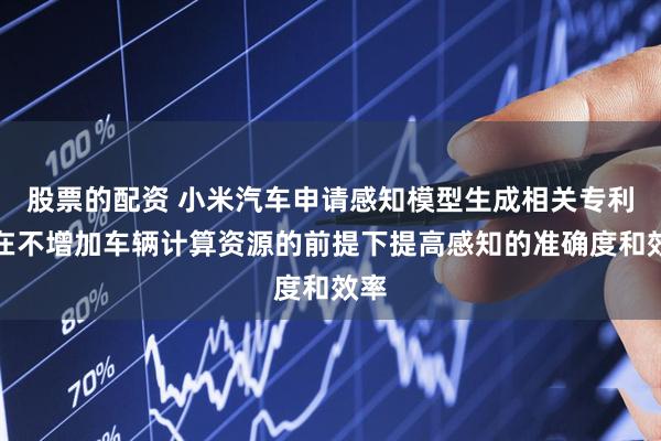 股票的配资 小米汽车申请感知模型生成相关专利，在不增加车辆计算资源的前提下提高感知的准确度和效率