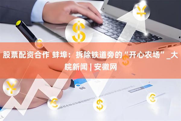 股票配资合作 蚌埠：拆除铁道旁的“开心农场”_大皖新闻 | 安徽网