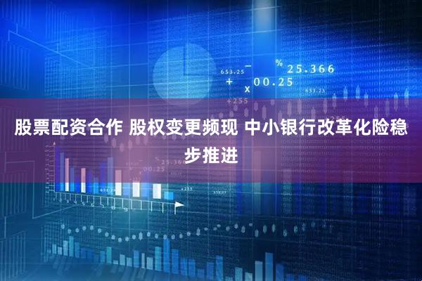 股票配资合作 股权变更频现 中小银行改革化险稳步推进