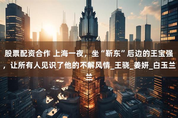 股票配资合作 上海一夜，坐“靳东”后边的王宝强，让所有人见识了他的不解风情_王骁_姜妍_白玉兰