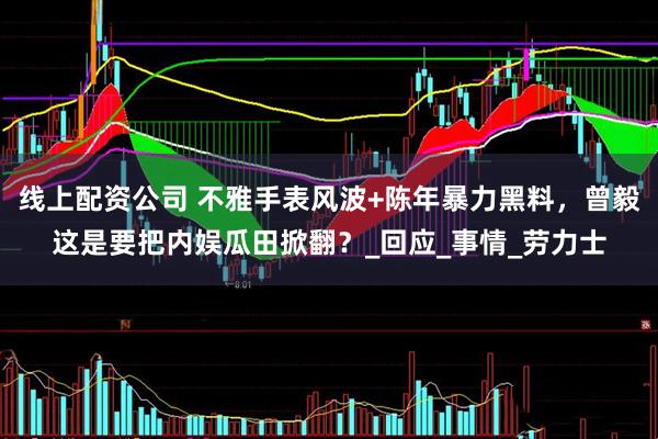 线上配资公司 不雅手表风波+陈年暴力黑料，曾毅这是要把内娱瓜田掀翻？_回应_事情_劳力士