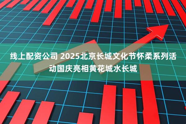 线上配资公司 2025北京长城文化节怀柔系列活动国庆亮相黄花城水长城
