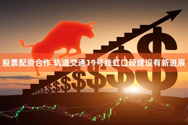 股票配资合作 轨道交通19号线虹口段建设有新进展