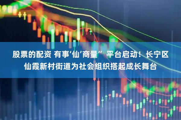 股票的配资 有事‘仙’商量” 平台启动！长宁区仙霞新村街道为社会组织搭起成长舞台