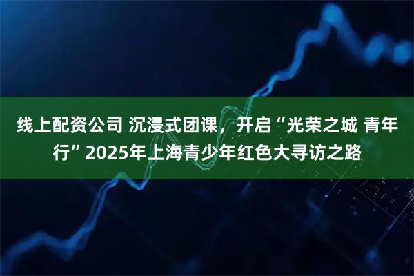线上配资公司 沉浸式团课，开启“光荣之城 青年行”2025年上海青少年红色大寻访之路