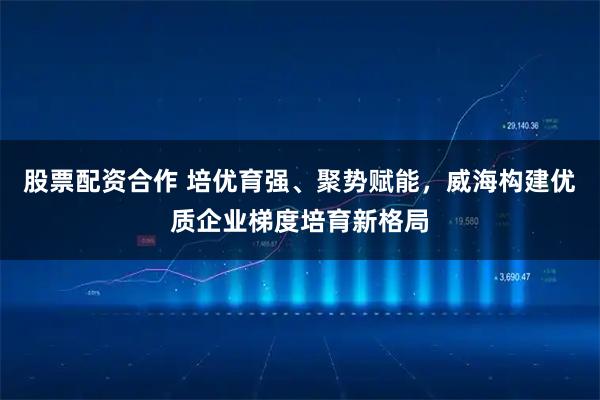 股票配资合作 培优育强、聚势赋能，威海构建优质企业梯度培育新格局
