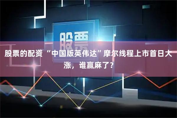 股票的配资 “中国版英伟达”摩尔线程上市首日大涨，谁赢麻了？