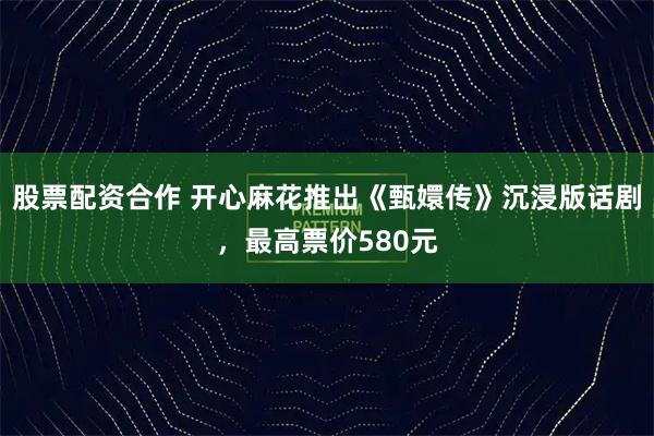 股票配资合作 开心麻花推出《甄嬛传》沉浸版话剧，最高票价580元