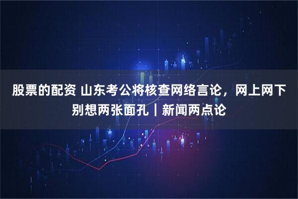 股票的配资 山东考公将核查网络言论，网上网下别想两张面孔｜新闻两点论