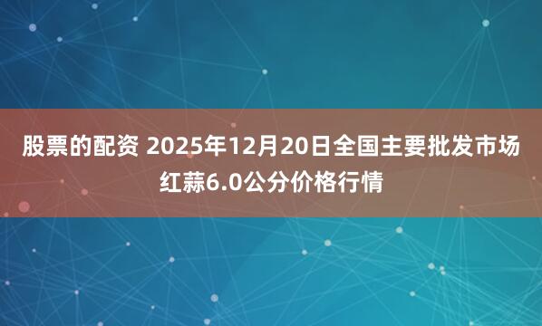 股票的配资 2025年12月20日全国主要批发市场红蒜6.0公分价格行情