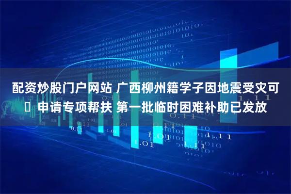 配资炒股门户网站 广西柳州籍学子因地震受灾可‍申请专项帮扶 第一批临时困难补助已发放