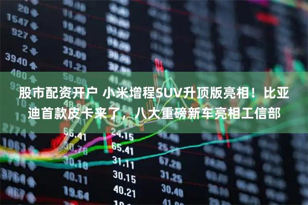 股市配资开户 小米增程SUV升顶版亮相！比亚迪首款皮卡来了，八大重磅新车亮相工信部