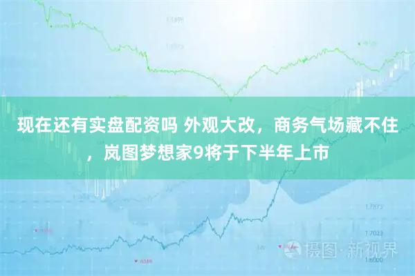 现在还有实盘配资吗 外观大改，商务气场藏不住，岚图梦想家9将于下半年上市