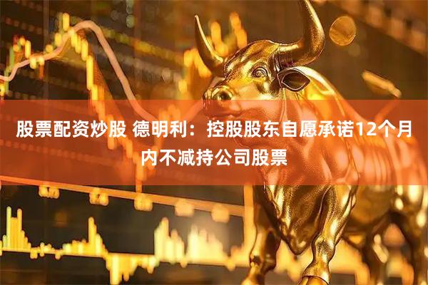股票配资炒股 德明利：控股股东自愿承诺12个月内不减持公司股票