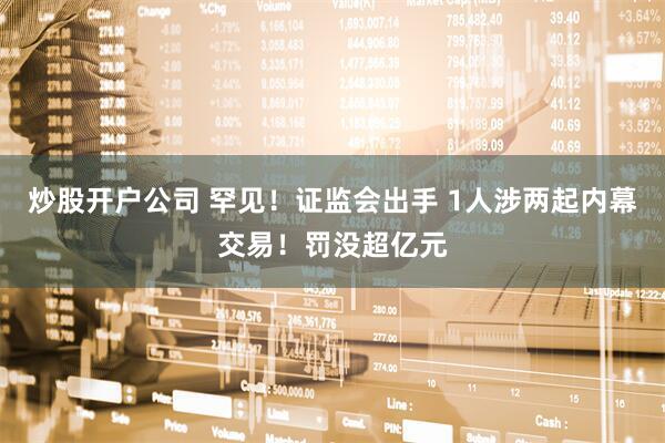 炒股开户公司 罕见！证监会出手 1人涉两起内幕交易！罚没超亿元